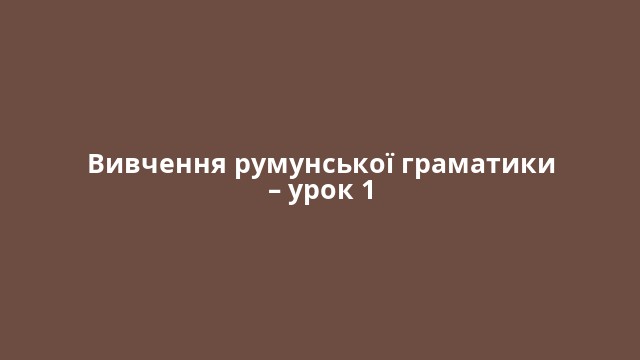 Вивчення румунської граматики – урок 1